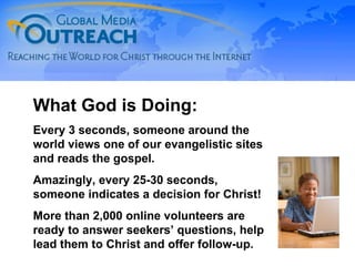 What God is Doing: Every 3 seconds, someone around the world views one of our evangelistic sites and reads the gospel. Amazingly, every 25-30 seconds, someone indicates a decision for Christ! More than 2,000 online volunteers are ready to answer seekers’ questions, help lead them to Christ and offer follow-up. 
