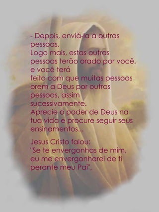 - Depois, enviá-la a outras pessoas. Logo mais, estas outras pessoas terão orado por você, e você terá feito com que muitas pessoas orem a Deus por outras pessoas, assim sucessivamente.  Aprecie o poder de Deus na tua vida e procure seguir seus ensinamentos... Jesus Cristo falou: "Se te envergonhas de mim, eu me envergonharei de ti perante meu Pai". 