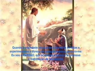 Quando a impiedade recusar-se a revelar-te as faltas e experimentares a dureza do coração humano, procura-me: Eu sou o PERDÃO, que te levanta o ânimo e te promove a reabilitação de teu espírito. 