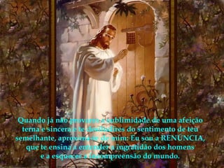 Quando já não provares a sublimidade de uma afeição terna e sincera e te desiludires do sentimento de teu semelhante, aproxima-te de mim: Eu sou a RENÚNCIA, que te ensina a entender a ingratidão dos homens e a esquecer a incompreensão do mundo. 