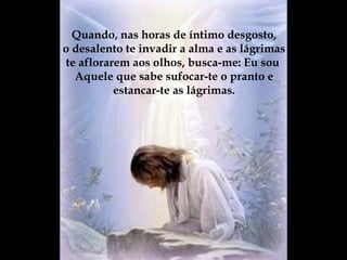 Quando, nas horas de íntimo desgosto, o desalento te invadir a alma e as lágrimas te aflorarem aos olhos, busca-me: Eu sou  Aquele que sabe sufocar-te o pranto e estancar-te as lágrimas. 