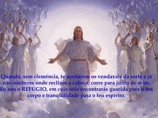 Quando, sem clemência, te açoitarem os vendavais da sorte e já não souberes onde reclinar a cabeça, corre para junto de mim: Eu sou o REFÚGIO, em cujo seio encontrarás guarida para o teu corpo e tranqüilidade para o teu espírito. 