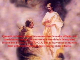 Quando te faltar a calma, nos momentos de maior aflição, e te considerares incapaz de conservar a serenidade de espírito, invoca-me: Eu sou a PACIÊNCIA, que te faz vencer os transes mais dolorosos e triunfar das situações mais difíceis. 