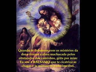 Quando te debateres com os mistérios da dor e tiveres a alma machucada pelos obstáculos dos caminhos, grita por mim: Eu sou o BÁLSAMO que te cicatriza as chagas e te minora os padecimentos. 