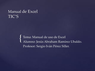 {
Manual de Excel
TIC’S
Tema: Manual de uso de Excel
Alumno: Jesús Abraham Ramírez Ubaldo.
Profesor: Sergio Iván Pérez Siller.
 