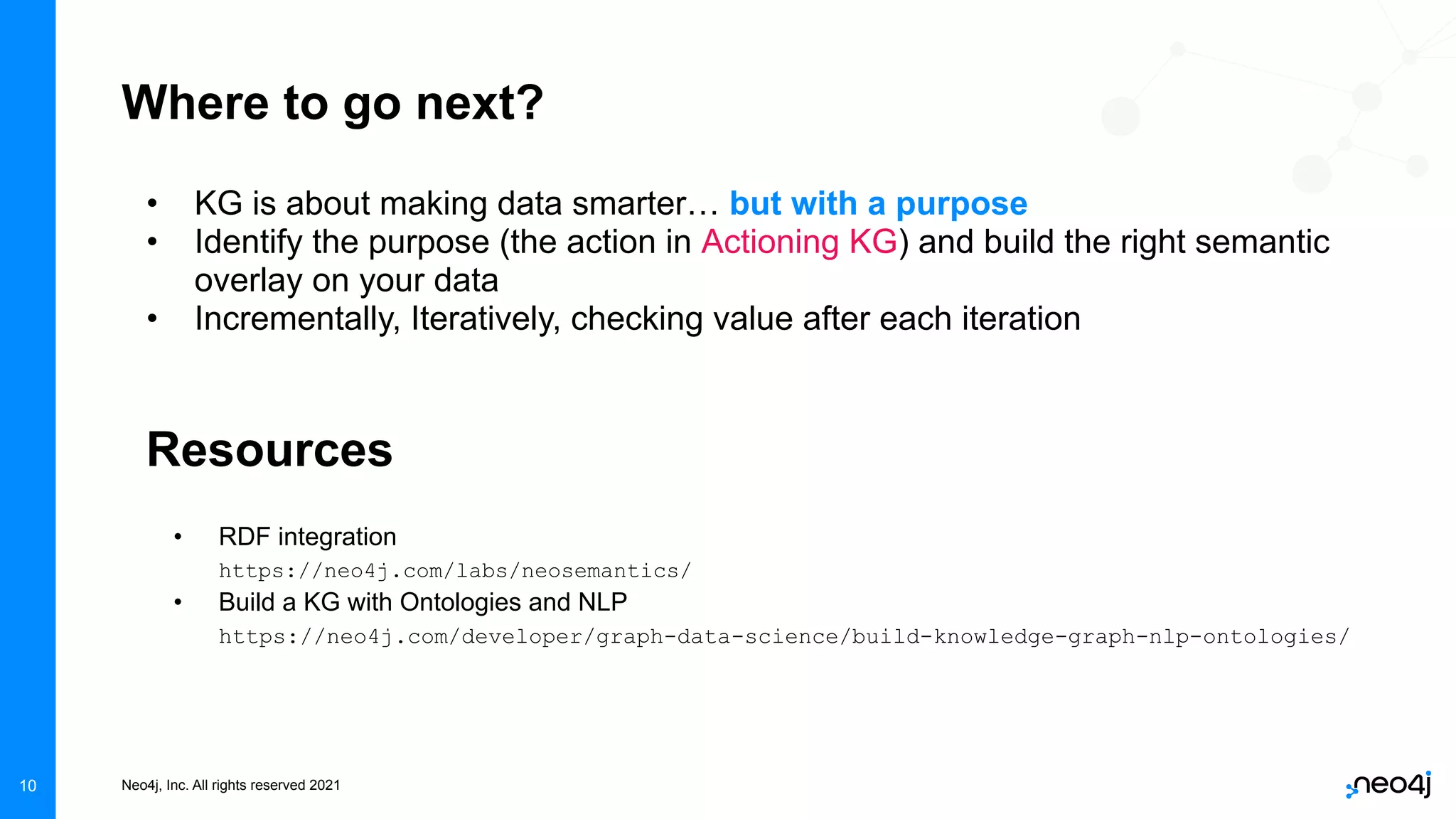 Neo4j, Inc. All rights reserved 2021
10
Where to go next?
• KG is about making data smarter… but with a purpose
• Identify the purpose (the action in Actioning KG) and build the right semantic
overlay on your data
• Incrementally, Iteratively, checking value after each iteration
Resources
• RDF integration
https://neo4j.com/labs/neosemantics/
• Build a KG with Ontologies and NLP
https://neo4j.com/developer/graph-data-science/build-knowledge-graph-nlp-ontologies/
 