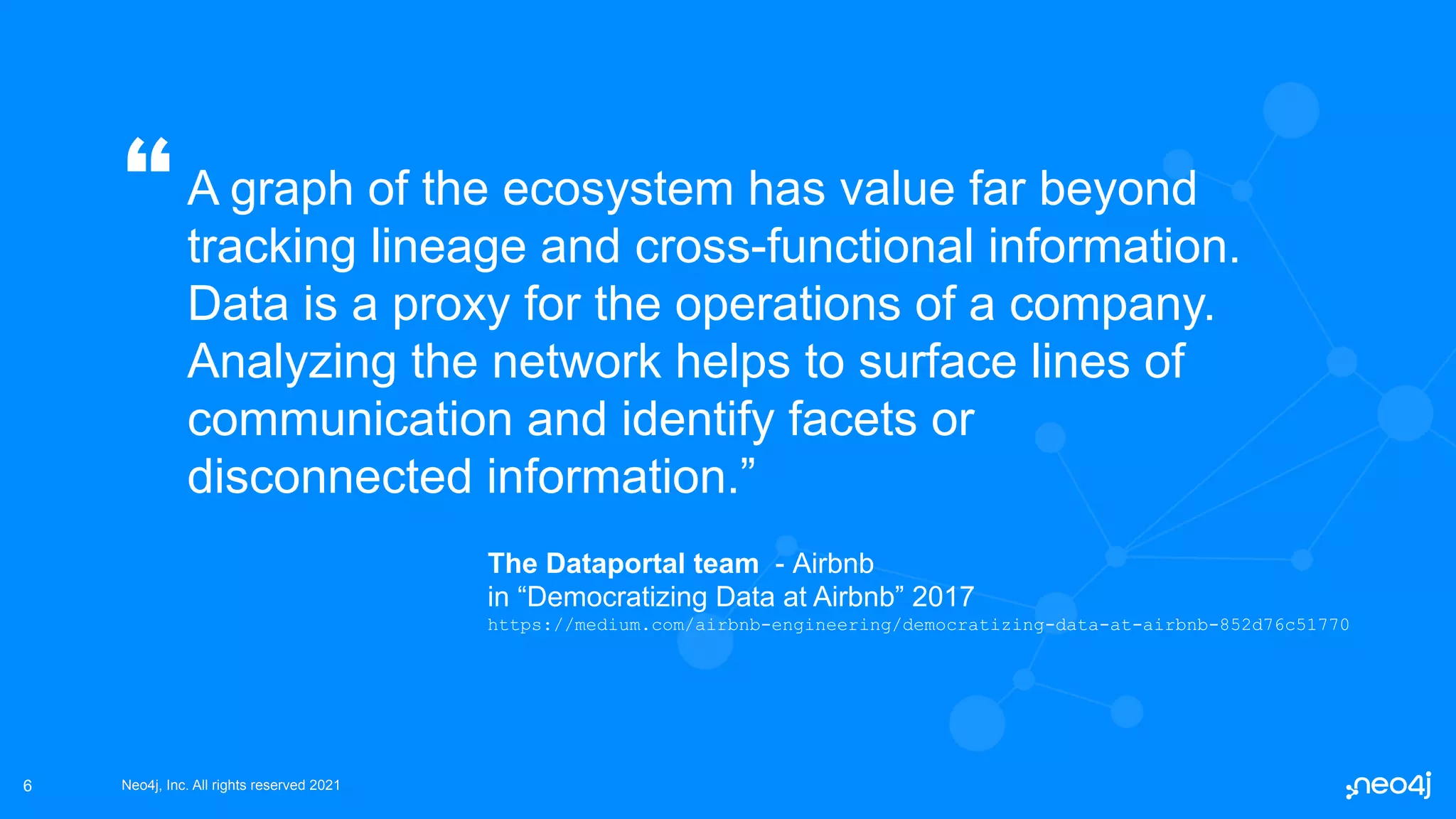 Neo4j, Inc. All rights reserved 2021
Neo4j, Inc. All rights reserved 2021
A graph of the ecosystem has value far beyond
tracking lineage and cross-functional information.
Data is a proxy for the operations of a company.
Analyzing the network helps to surface lines of
communication and identify facets or
disconnected information.”
6
“
The Dataportal team - Airbnb
in “Democratizing Data at Airbnb” 2017
https://medium.com/airbnb-engineering/democratizing-data-at-airbnb-852d76c51770
 