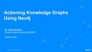 Neo4j, Inc. All rights reserved 2021
Neo4j, Inc. All rights reserved 2021
1
Actioning Knowledge Graphs
Using Neo4j
Dr. Jesús Barrasa
Director Sales Engineering EMEA
Summer 2021
 
