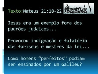 Texto:Mateus 21:18-22 Jesus era um exemplo fora dos padrões judaicos...Provocou indignação e falatório dos fariseus e mestres da lei...Como homens “perfeitos” podiam ser ensinados por um Galileu? 