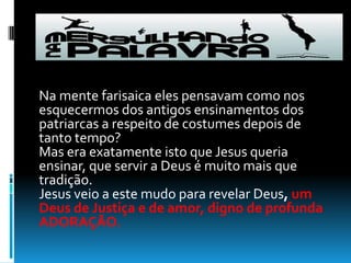 Na mente farisaica eles pensavam como nos esquecermos dos antigos ensinamentos dos patriarcas a respeito de costumes depois de tanto tempo? Mas era exatamente isto que Jesus queria ensinar, que servir a Deus é muito mais que tradição. Jesus veio a este mudo para revelar Deus, um Deus de Justiça e de amor, digno de profunda ADORAÇÃO. 