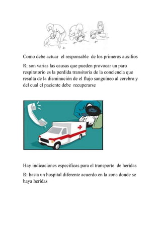 Como debe actuar el responsable de los primeros auxilios
R: son varias las causas que pueden provocar un paro
respiratorio es la perdida transitoria de la conciencia que
resulta de la disminución de el flujo sanguíneo al cerebro y
del cual el paciente debe recuperarse




Hay indicaciones especificas para el transporte de heridas
R: hasta un hospital diferente acuerdo en la zona donde se
haya heridas
 