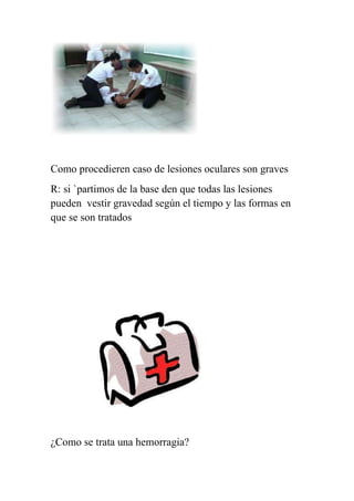 Como procedieren caso de lesiones oculares son graves
R: si `partimos de la base den que todas las lesiones
pueden vestir gravedad según el tiempo y las formas en
que se son tratados




¿Como se trata una hemorragia?
 