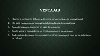 VENTAJAS 
1. Darnos a conocer los deberes y derechos como miembros de la universidad 
2. Se sabe mas acerca de la universidad de cada una de sus políticas 
3. Aprendemos como quejarnos en caso de problemas 
4. Puedo utilizarlo cuando tenga un problema debido a su contenido 
5. Podre actuar de manera correcta sin incumplir ninguna norma y así ser un estudiante 
de calidad 
 