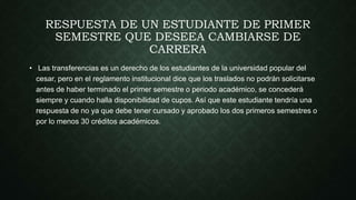 RESPUESTA DE UN ESTUDIANTE DE PRIMER 
SEMESTRE QUE DESEEA CAMBIARSE DE 
CARRERA 
• Las transferencias es un derecho de los estudiantes de la universidad popular del 
cesar, pero en el reglamento institucional dice que los traslados no podrán solicitarse 
antes de haber terminado el primer semestre o periodo académico, se concederá 
siempre y cuando halla disponibilidad de cupos. Así que este estudiante tendría una 
respuesta de no ya que debe tener cursado y aprobado los dos primeros semestres o 
por lo menos 30 créditos académicos. 
 
