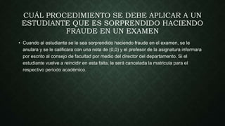 CUÁL PROCEDIMIENTO SE DEBE APLICAR A UN 
ESTUDIANTE QUE ES SORPRENDIDO HACIENDO 
FRAUDE EN UN EXAMEN 
• Cuando al estudiante se le sea sorprendido haciendo fraude en el examen, se le 
anulara y se le calificara con una nota de (0,0) y el profesor de la asignatura informara 
por escrito al consejo de facultad por medio del director del departamento. Si el 
estudiante vuelve a reincidir en esta falta, le será cancelada la matricula para el 
respectivo periodo académico. 
 