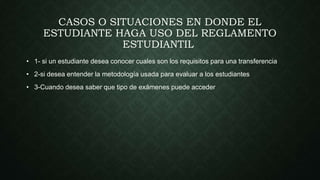CASOS O SITUACIONES EN DONDE EL 
ESTUDIANTE HAGA USO DEL REGLAMENTO 
ESTUDIANTIL 
• 1- si un estudiante desea conocer cuales son los requisitos para una transferencia 
• 2-si desea entender la metodología usada para evaluar a los estudiantes 
• 3-Cuando desea saber que tipo de exámenes puede acceder 
 