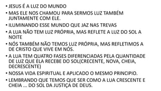 • JESUS É A LUZ DO MUNDO
• MAS ELE NOS CHAMOU PARA SERMOS LUZ TAMBÉM
JUNTAMENTE COM ELE.
• ILUMINANDO ESSE MUNDO QUE JAZ NAS TREVAS
• A LUA NÃO TEM LUZ PRÓPRIA, MAS REFLETE A LUZ DO SOL A
NOITE
• NÓS TAMBÉM NÃO TEMOS LUZ PRÓPRIA, MAS REFLETIMOS A
DE CRISTO QUE VIVE EM NÓS.
• A LUA TEM QUATRO FASES DIFERENCIADAS PELA QUANTIDADE
DE LUZ QUE ELA RECEBE DO SOL(CRECENTE, NOVA, CHEIA,
DECRESCENTE)
• NOSSA VIDA ESPIRITUAL E APLICADO O MESMO PRINCIPIO.
• LEMBRANDO QUE TEMOS QUE SER COMO A LUA CRESCENTE E
CHEIA ... DO SOL DA JUSTIÇA DE DEUS.
 