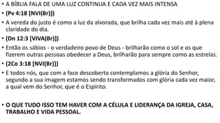 • A BÍBLIA FALA DE UMA LUZ CONTINUA E CADA VEZ MAIS INTENSA
• (Pv 4:18 [NVI(Br)])
• A vereda do justo é como a luz da alvorada, que brilha cada vez mais até à plena
claridade do dia.
• (Dn 12:3 [VIVA(Br)])
• Então os sábios - o verdadeiro povo de Deus - brilharão como o sol e os que
fizerem outras pessoas obedecer a Deus, brilharão para sempre como as estrelas.
• (2Co 3:18 [NVI(Br)])
• E todos nós, que com a face descoberta contemplamos a glória do Senhor,
segundo a sua imagem estamos sendo transformados com glória cada vez maior,
a qual vem do Senhor, que é o Espírito.
• O QUE TUDO ISSO TEM HAVER COM A CÉLULA E LIDERANÇA DA IGREJA, CASA,
TRABALHO E VIDA PESSOAL.
 