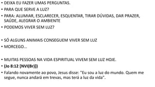 • DEIXA EU FAZER UMAS PERGUNTAS.
• PARA QUE SERVE A LUZ?
• PARA: ALUMIAR, ESCLARECER, ESQUENTAR, TIRAR DÚVIDAS, DAR PRAZER,
SAÚDE, ALEGRAR O AMBIENTE
• PODEMOS VIVER SEM LUZ?
• SÓ ALGUNS ANIMAIS CONSEGUEM VIVER SEM LUZ
• MORCEGO...
• MUITAS PESSOAS NA VIDA ESPIRITUAL VIVEM SEM LUZ HOJE.
• (Jo 8:12 [NVI(Br)])
• Falando novamente ao povo, Jesus disse: "Eu sou a luz do mundo. Quem me
segue, nunca andará em trevas, mas terá a luz da vida".
 
