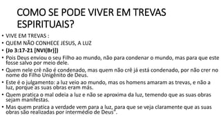 COMO SE PODE VIVER EM TREVAS
ESPIRITUAIS?
• VIVE EM TREVAS :
• QUEM NÃO CONHECE JESUS, A LUZ
• (Jo 3:17-21 [NVI(Br)])
• Pois Deus enviou o seu Filho ao mundo, não para condenar o mundo, mas para que este
fosse salvo por meio dele.
• Quem nele crê não é condenado, mas quem não crê já está condenado, por não crer no
nome do Filho Unigênito de Deus.
• Este é o julgamento: a luz veio ao mundo, mas os homens amaram as trevas, e não a
luz, porque as suas obras eram más.
• Quem pratica o mal odeia a luz e não se aproxima da luz, temendo que as suas obras
sejam manifestas.
• Mas quem pratica a verdade vem para a luz, para que se veja claramente que as suas
obras são realizadas por intermédio de Deus".
 