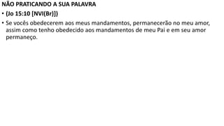 NÃO PRATICANDO A SUA PALAVRA
• (Jo 15:10 [NVI(Br)])
• Se vocês obedecerem aos meus mandamentos, permanecerão no meu amor,
assim como tenho obedecido aos mandamentos de meu Pai e em seu amor
permaneço.
 