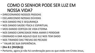 COMO O SENHOR PODE SER LUZ EM
NOSSA VIDA?
• DIRECIONANDO NOSSOS PASSOAS
• ESCLARECENDO NOSSAS DÚVIDAS
• NOS DANDO PAZ E SEGURANÇA
• NOS DANDO SAÚDE FÍSICA E ESPIRITUAL
• MOS DANDO CERTEZA DE VIDA ETERNA
• NOS DANDO CAPACIDADE PARA AMAR E PERDOAR
• ENSINADO A DAR AQUILO QUE ELE NOS TEM DADO
• NOS TIRANDO DAS TREVAS DO PECADO
• “ FALAR DE SUA EXPERIÊNCIA.
• (Rm 8:1 [NVI(Br)])
• Portanto, agora já não há condenação para os que estão em Cristo Jesus,
 