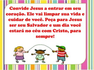 Convide Jesus a entrar em seu
coração. Ele vai limpar sua vida e
cuidar de você. Peça para Jesus
ser seu Salvador e um dia você
estará no céu com Cristo, para
sempre!
 