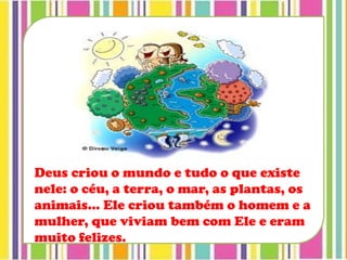 Deus criou o mundo e tudo o que existe
nele: o céu, a terra, o mar, as plantas, os
animais... Ele criou também o homem e a
mulher, que viviam bem com Ele e eram
muito felizes.
 