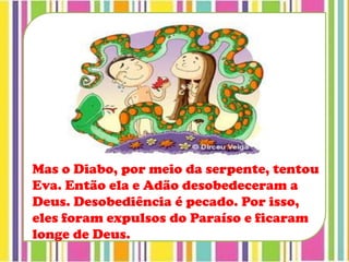 Mas o Diabo, por meio da serpente, tentou
Eva. Então ela e Adão desobedeceram a
Deus. Desobediência é pecado. Por isso,
eles foram expulsos do Paraíso e ficaram
longe de Deus.
 