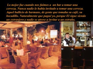 Lo mejor fue cuando nos fuimos a  un bar a tomar una cerveza. Nunca nadie le había invitado a tomar una cerveza. Aquel bullicio de barmans, de gente que tomaba su café, su bocadillo. Naturalmente que pagué yo, porque El sigue siendo un extranjero y nadie se atreve a invitar a un extraño.  