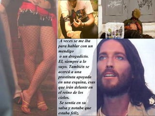 A veces se me iba   para hablar con un mendigo o un drogadicto.  El, siempre a lo suyo. También se acercó a una prostituta apoyada en una esquina, esas que irán delante en el reino de los cielos. Se sentía en su salsa y notaba que estaba feliz.   