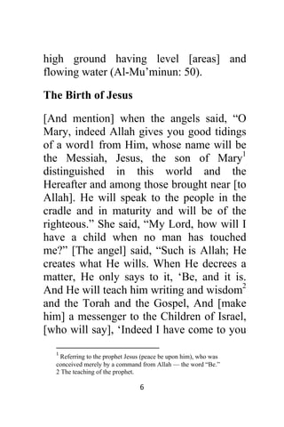 6 
 
high ground having level [areas] and
flowing water (Al-Mu’minun: 50).
The Birth of Jesus
[And mention] when the angels said, “O
Mary, indeed Allah gives you good tidings
of a word1 from Him, whose name will be
the Messiah, Jesus, the son of Mary1
distinguished in this world and the
Hereafter and among those brought near [to
Allah]. He will speak to the people in the
cradle and in maturity and will be of the
righteous.” She said, “My Lord, how will I
have a child when no man has touched
me?” [The angel] said, “Such is Allah; He
creates what He wills. When He decrees a
matter, He only says to it, ‘Be, and it is.
And He will teach him writing and wisdom2
and the Torah and the Gospel, And [make
him] a messenger to the Children of Israel,
[who will say], ‘Indeed I have come to you
                                                            
1
 Referring to the prophet Jesus (peace be upon him), who was
conceived merely by a command from Allah — the word “Be.” 
2 The teaching of the prophet.
 