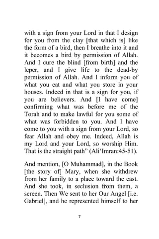7 
 
with a sign from your Lord in that I design
for you from the clay [that which is] like
the form of a bird, then I breathe into it and
it becomes a bird by permission of Allah.
And I cure the blind [from birth] and the
leper, and I give life to the dead-by
permission of Allah. And I inform you of
what you eat and what you store in your
houses. Indeed in that is a sign for you, if
you are believers. And [I have come]
confirming what was before me of the
Torah and to make lawful for you some of
what was forbidden to you. And I have
come to you with a sign from your Lord, so
fear Allah and obey me. Indeed, Allah is
my Lord and your Lord, so worship Him.
That is the straight path” (Ali‘Imran:45-51).
And mention, [O Muhammad], in the Book
[the story of] Mary, when she withdrew
from her family to a place toward the east.
And she took, in seclusion from them, a
screen. Then We sent to her Our Angel [i.e.
Gabriel], and he represented himself to her
 