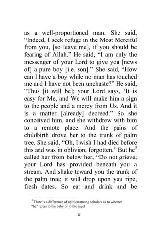8 
 
as a well-proportioned man. She said,
“Indeed, I seek refuge in the Most Merciful
from you, [so leave me], if you should be
fearing of Allah.” He said, “I am only the
messenger of your Lord to give you [news
of] a pure boy [i.e. son].” She said, “How
can I have a boy while no man has touched
me and I have not been unchaste?” He said,
“Thus [it will be]; your Lord says, ‘It is
easy for Me, and We will make him a sign
to the people and a mercy from Us. And it
is a matter [already] decreed.” So she
conceived him, and she withdrew with him
to a remote place. And the pains of
childbirth drove her to the trunk of palm
tree. She said, “Oh, I wish I had died before
this and was in oblivion, forgotten.” But he3
called her from below her, “Do not grieve;
your Lord has provided beneath you a
stream. And shake toward you the trunk of
the palm tree; it will drop upon you ripe,
fresh dates. So eat and drink and be
                                                            
3
 There is a difference of opinion among scholars as to whether
“he” refers to the baby or to the angel 
 