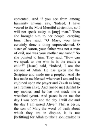 9 
 
contented. And if you see from among
humanity anyone, say, ‘Indeed, I have
vowed to the Most Merciful abstention, so I
will not speak today to [any] man.” Then
she brought him to her people, carrying
him. They said, “O Mary, you have
certainly done a thing unprecedented. O
sister of Aaron, your father was not a man
of evil, nor was your mother unchaste.” So
she pointed to him. They said, “How can
we speak to one who is in the cradle a
child?” [Jesus] said, “Indeed, I am the
servant of Allah. He has given me the
Scripture and made me a prophet. And He
has made me blessed wherever I am and has
enjoined upon me prayer and Zakah as long
as I remain alive, And [made me] dutiful to
my mother, and he has not made me a
wretched tyrant. And peace is on me the
day I was born and the day I will die and
the day I am raised Alive.” That is Jesus,
the son of Mary-the word of truth about
which they are in dispute. It is not
[befitting] for Allah to take a son; exalted is
 