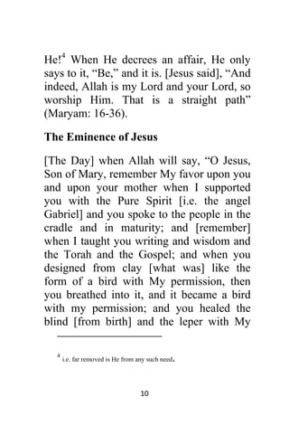 10 
 
He!4
When He decrees an affair, He only
says to it, “Be,” and it is. [Jesus said], “And
indeed, Allah is my Lord and your Lord, so
worship Him. That is a straight path”
(Maryam: 16-36).
The Eminence of Jesus
[The Day] when Allah will say, “O Jesus,
Son of Mary, remember My favor upon you
and upon your mother when I supported
you with the Pure Spirit [i.e. the angel
Gabriel] and you spoke to the people in the
cradle and in maturity; and [remember]
when I taught you writing and wisdom and
the Torah and the Gospel; and when you
designed from clay [what was] like the
form of a bird with My permission, then
you breathed into it, and it became a bird
with my permission; and you healed the
blind [from birth] and the leper with My
                                                            
4
i.e. far removed is He from any such need.
 
 