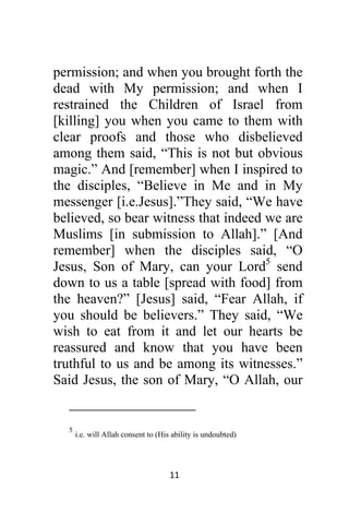 11 
 
permission; and when you brought forth the
dead with My permission; and when I
restrained the Children of Israel from
[killing] you when you came to them with
clear proofs and those who disbelieved
among them said, “This is not but obvious
magic.” And [remember] when I inspired to
the disciples, “Believe in Me and in My
messenger [i.e.Jesus].”They said, “We have
believed, so bear witness that indeed we are
Muslims [in submission to Allah].” [And
remember] when the disciples said, “O
Jesus, Son of Mary, can your Lord5
send
down to us a table [spread with food] from
the heaven?” [Jesus] said, “Fear Allah, if
you should be believers.” They said, “We
wish to eat from it and let our hearts be
reassured and know that you have been
truthful to us and be among its witnesses.”
Said Jesus, the son of Mary, “O Allah, our
                                                            
5
i.e. will Allah consent to (His ability is undoubted)
 
 