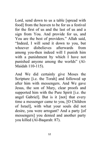 12 
 
Lord, send down to us a table [spread with
food] from the heaven to be for us a festival
for the first of us and the last of us and a
sign from You. And provide for us, and
You are the best of providers.” Allah said,
“Indeed, I will send it down to you, but
whoever disbelieves afterwards from
among you-then indeed will I punish him
with a punishment by which I have not
punished anyone among the worlds” (Al-
Maidah 110-115).
And We did certainly give Moses the
Scripture [i.e. the Torah] and followed up
after him with messengers. And We gave
Jesus, the son of Mary, clear proofs and
supported him with the Pure Spirit [i.e. the
angel Gabriel]. But is it [not] that every
time a messenger came to you, [O Children
of Israel], with what your souls did not
desire, you were arrogant? And a party [of
messengers] you denied and another party
you killed (Al-Baqarah: 87).
 