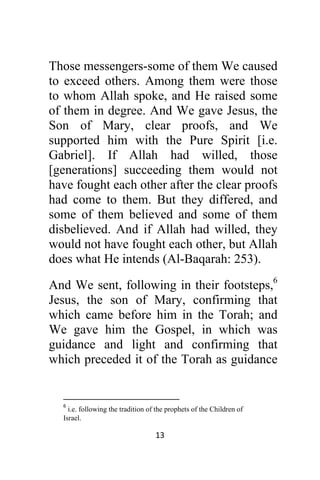 13 
 
Those messengers-some of them We caused
to exceed others. Among them were those
to whom Allah spoke, and He raised some
of them in degree. And We gave Jesus, the
Son of Mary, clear proofs, and We
supported him with the Pure Spirit [i.e.
Gabriel]. If Allah had willed, those
[generations] succeeding them would not
have fought each other after the clear proofs
had come to them. But they differed, and
some of them believed and some of them
disbelieved. And if Allah had willed, they
would not have fought each other, but Allah
does what He intends (Al-Baqarah: 253).
And We sent, following in their footsteps,6
Jesus, the son of Mary, confirming that
which came before him in the Torah; and
We gave him the Gospel, in which was
guidance and light and confirming that
which preceded it of the Torah as guidance
                                                            
6
 i.e. following the tradition of the prophets of the Children of
Israel. 
 