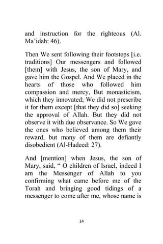14 
 
and instruction for the righteous (Al.
Ma’idah: 46).
Then We sent following their footsteps [i.e.
traditions] Our messengers and followed
[them] with Jesus, the son of Mary, and
gave him the Gospel. And We placed in the
hearts of those who followed him
compassion and mercy, But monasticism,
which they innovated; We did not prescribe
it for them except [that they did so] seeking
the approval of Allah. But they did not
observe it with due observance. So We gave
the ones who believed among them their
reward, but many of them are defiantly
disobedient (Al-Hadeed: 27).
And [mention] when Jesus, the son of
Mary, said, “ O children of Israel, indeed I
am the Messenger of Allah to you
confirming what came before me of the
Torah and bringing good tidings of a
messenger to come after me, whose name is
 