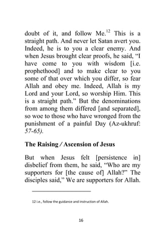 16 
 
doubt of it, and follow Me.12
This is a
straight path. And never let Satan avert you.
Indeed, he is to you a clear enemy. And
when Jesus brought clear proofs, he said, “I
have come to you with wisdom [i.e.
prophethood] and to make clear to you
some of that over which you differ, so fear
Allah and obey me. Indeed, Allah is my
Lord and your Lord, so worship Him. This
is a straight path.” But the denominations
from among them differed [and separated],
so woe to those who have wronged from the
punishment of a painful Day (Az-ukhruf:
57-65).
The Raising / Ascension of Jesus
But when Jesus felt [persistence in]
disbelief from them, he said, “Who are my
supporters for [the cause of] Allah?” The
disciples said,” We are supporters for Allah.
                                                            
12 i.e., follow the guidance and instruction of Allah.  
 
 