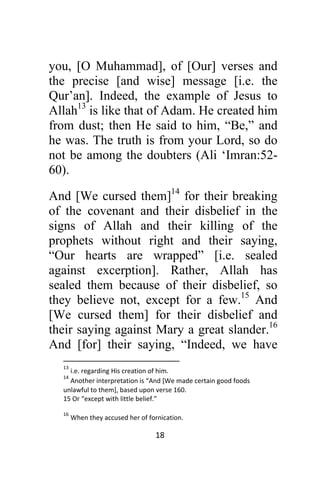 18 
 
you, [O Muhammad], of [Our] verses and
the precise [and wise] message [i.e. the
Qur’an]. Indeed, the example of Jesus to
Allah13
is like that of Adam. He created him
from dust; then He said to him, “Be,” and
he was. The truth is from your Lord, so do
not be among the doubters (Ali ‘Imran:52-
60).
And [We cursed them]14
for their breaking
of the covenant and their disbelief in the
signs of Allah and their killing of the
prophets without right and their saying,
“Our hearts are wrapped” [i.e. sealed
against excerption]. Rather, Allah has
sealed them because of their disbelief, so
they believe not, except for a few.15
And
[We cursed them] for their disbelief and
their saying against Mary a great slander.16
And [for] their saying, “Indeed, we have
                                                            
13
 i.e. regarding His creation of him.
14
 Another interpretation is “And [We made certain good foods 
unlawful to them], based upon verse 160. 
15 Or “except with little belief.”  
16
 When they accused her of fornication.
 
