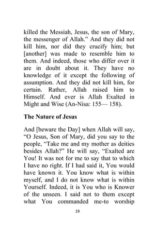 19 
 
killed the Messiah, Jesus, the son of Mary,
the messenger of Allah.” And they did not
kill him, nor did they crucify him; but
[another] was made to resemble him to
them. And indeed, those who differ over it
are in doubt about it. They have no
knowledge of it except the following of
assumption. And they did not kill him, for
certain. Rather, Allah raised him to
Himself. And ever is Allah Exalted in
Might and Wise (An-Nisa: 155— 158).
The Nature of Jesus
And [beware the Day] when Allah will say,
“O Jesus, Son of Mary, did you say to the
people, “Take me and my mother as deities
besides Allah?” He will say, “Exalted are
You! It was not for me to say that to which
I have no right. If I had said it, You would
have known it. You know what is within
myself, and I do not know what is within
Yourself. Indeed, it is You who is Knower
of the unseen. I said not to them except
what You commanded me-to worship
 