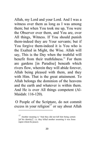 20 
 
Allah, my Lord and your Lord. And I was a
witness over them as long as I was among
them; but when You took me up, You were
the Observer over them, and You are, over
All things, Witness. If You should punish
them-indeed they are Your servants; but if
You forgive them-indeed it is You who is
the Exalted in Might, the Wise. Allah will
say, This is the Day when the truthful will
benefit from their truthfulness.” For them
are gardens [in Paradise] beneath which
rivers flow, wherein they will abide forever,
Allah being pleased with them, and they
with Him. That is the great attainment. To
Allah belongs the dominion of the heavens
and the earth and whatever is within them.
And He is over All things competent (Al-
Maidah: 116-120).
O People of the Scripture, do not commit
excess in your religion17
or say about Allah
                                                            
17
Another meaning is “And they did not kill him being certain
[of his identity]”, i.e. they killed another assuming it was Jesus
(upon whom be peace).
 