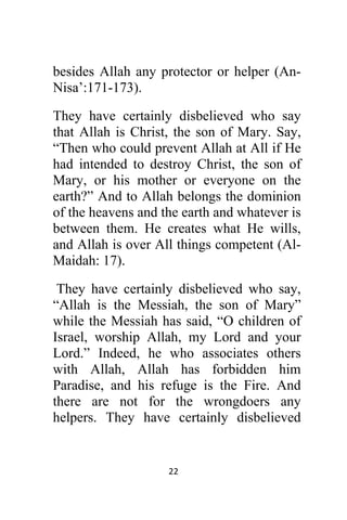 22 
 
besides Allah any protector or helper (An-
Nisa’:171-173).
They have certainly disbelieved who say
that Allah is Christ, the son of Mary. Say,
“Then who could prevent Allah at All if He
had intended to destroy Christ, the son of
Mary, or his mother or everyone on the
earth?” And to Allah belongs the dominion
of the heavens and the earth and whatever is
between them. He creates what He wills,
and Allah is over All things competent (Al-
Maidah: 17).
They have certainly disbelieved who say,
“Allah is the Messiah, the son of Mary”
while the Messiah has said, “O children of
Israel, worship Allah, my Lord and your
Lord.” Indeed, he who associates others
with Allah, Allah has forbidden him
Paradise, and his refuge is the Fire. And
there are not for the wrongdoers any
helpers. They have certainly disbelieved
 