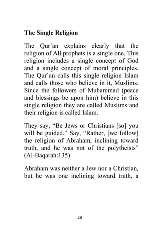 28 
 
The Single Religion
The Qur’an explains clearly that the
religion of All prophets is a single one. This
religion includes a single concept of God
and a single concept of moral principles.
The Qur’an calls this single religion Islam
and calls those who believe in it, Muslims.
Since the followers of Muhammad (peace
and blessings be upon him) believe in this
single religion they are called Muslims and
their religion is called Islam.
They say, “Be Jews or Christians [so] you
will be guided.” Say, “Rather, [we follow]
the religion of Abraham, inclining toward
truth, and he was not of the polytheists”
(Al-Baqarah:135)
Abraham was neither a Jew nor a Christian,
but he was one inclining toward truth, a
 