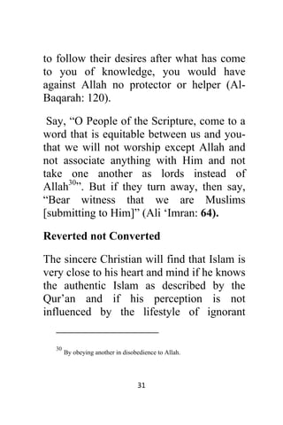 31 
 
to follow their desires after what has come
to you of knowledge, you would have
against Allah no protector or helper (Al-
Baqarah: 120).
Say, “O People of the Scripture, come to a
word that is equitable between us and you-
that we will not worship except Allah and
not associate anything with Him and not
take one another as lords instead of
Allah30
”. But if they turn away, then say,
“Bear witness that we are Muslims
[submitting to Him]” (Ali ‘Imran: 64).
Reverted not Converted
The sincere Christian will find that Islam is
very close to his heart and mind if he knows
the authentic Islam as described by the
Qur’an and if his perception is not
influenced by the lifestyle of ignorant
                                                            
30
By obeying another in disobedience to Allah.
 
 