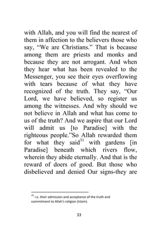 33 
 
with Allah, and you will find the nearest of
them in affection to the believers those who
say, “We are Christians.” That is because
among them are priests and monks and
because they are not arrogant. And when
they hear what has been revealed to the
Messenger, you see their eyes overflowing
with tears because of what they have
recognized of the truth. They say, “Our
Lord, we have believed, so register us
among the witnesses. And why should we
not believe in Allah and what has come to
us of the truth? And we aspire that our Lord
will admit us [to Paradise] with the
righteous people.”So Allah rewarded them
for what they said31
with gardens [in
Paradise] beneath which rivers flow,
wherein they abide eternally. And that is the
reward of doers of good. But those who
disbelieved and denied Our signs-they are
                                                            
31
 i.e. their admission and acceptance of the truth and 
commitment to Allah’s religion (Islam).  
 
 