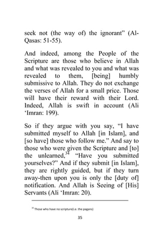 35 
 
seek not (the way of) the ignorant” (Al-
Qasas: 51-55).
And indeed, among the People of the
Scripture are those who believe in Allah
and what was revealed to you and what was
revealed to them, [being] humbly
submissive to Allah. They do not exchange
the verses of Allah for a small price. Those
will have their reward with their Lord.
Indeed, Allah is swift in account (Ali
‘Imran: 199).
So if they argue with you say, “I have
submitted myself to Allah [in Islam], and
[so have] those who follow me.” And say to
those who were given the Scripture and [to]
the unlearned,34
“Have you submitted
yourselves?” And if they submit [in Islam],
they are rightly guided, but if they turn
away-then upon you is only the [duty of]
notification. And Allah is Seeing of [His]
Servants (Ali ‘Imran: 20).
                                                                                                   
 
34
 Those who have no scripture(i.e. the pagans) 
 
