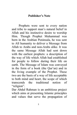 1 
 
Publisher’s Note
Prophets were sent to every nation
and tribe to support man’s natural belief in
Allah and his instinctive desire to worship
Him. Though Prophet Muhammad was
born in the Arabian Peninsula, he was sent
to All humanity to deliver a Message from
Allah to Arabs and non-Arabs alike. It was
the same Message Allah had sent down
with the earliest prophets: a description of
the way of life which Allah had established
for people to follow during their life on
earth. The Message of Islam was conveyed
in the form of a book (the Qur’an) and in
the living example of the Prophet. These
two are the basis of a way of life acceptable
to both mind and heart, the scope of which
transcends the traditional notion of
“religion”.
Dar Abdul Rahman is an ambitious project
which aims at presenting Islamic principles
and values that serve the propagation of
 